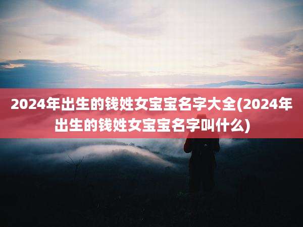 2024年出生的钱姓女宝宝名字大全(2024年出生的钱姓女宝宝名字叫什么)