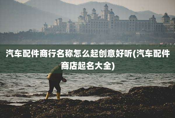 汽车配件商行名称怎么起创意好听(汽车配件商店起名大全)
