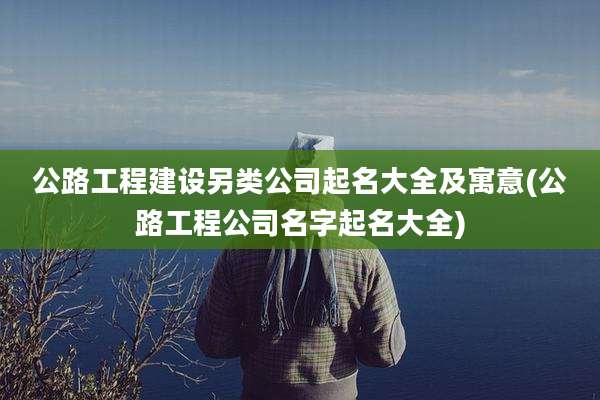 公路工程建设另类公司起名大全及寓意(公路工程公司名字起名大全)