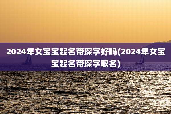 2024年女宝宝起名带琛字好吗(2024年女宝宝起名带琛字取名)