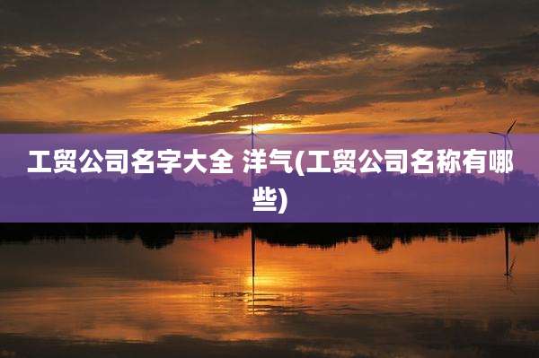 工贸公司名字大全 洋气(工贸公司名称有哪些)