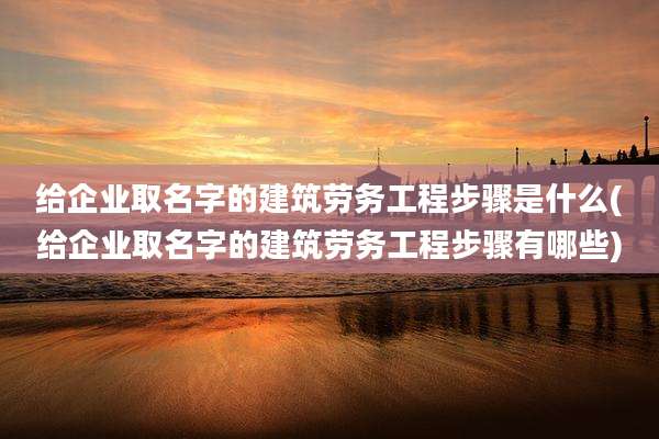 给企业取名字的建筑劳务工程步骤是什么(给企业取名字的建筑劳务工程步骤有哪些)