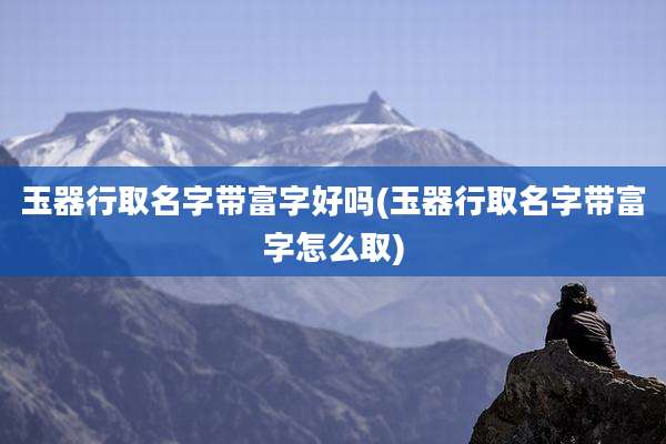 玉器行取名字带富字好吗(玉器行取名字带富字怎么取)