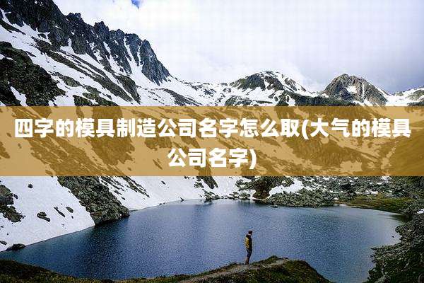 四字的模具制造公司名字怎么取(大气的模具公司名字)