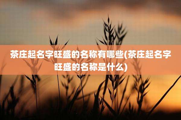 茶庄起名字旺盛的名称有哪些(茶庄起名字旺盛的名称是什么)