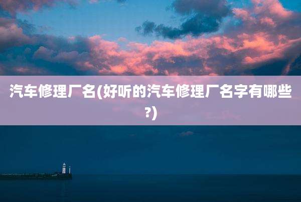 汽车修理厂名(好听的汽车修理厂名字有哪些?)