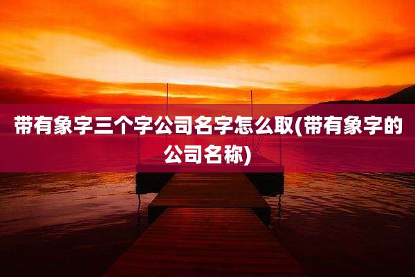 带有象字三个字公司名字怎么取(带有象字的公司名称)