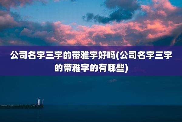 公司名字三字的带雅字好吗(公司名字三字的带雅字的有哪些)