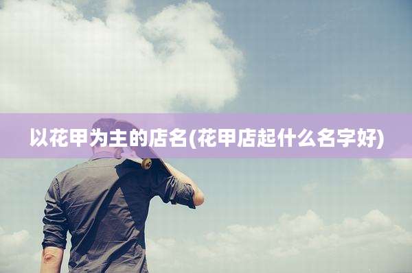 以花甲为主的店名(花甲店起什么名字好)