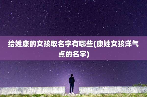 给姓康的女孩取名字有哪些(康姓女孩洋气点的名字)