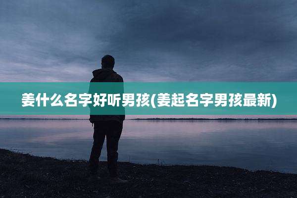姜什么名字好听男孩(姜起名字男孩最新)