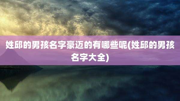 姓邱的男孩名字豪迈的有哪些呢(姓邱的男孩名字大全)