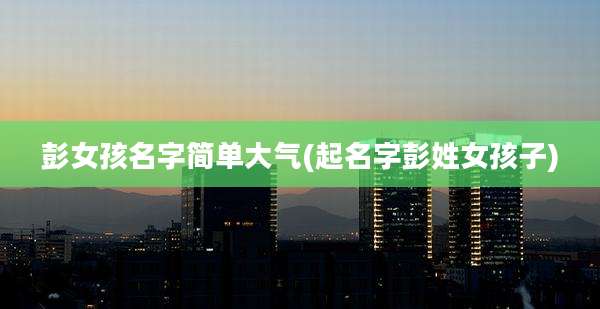 彭女孩名字简单大气(起名字彭姓女孩子)