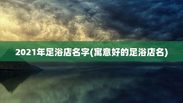 2021年足浴店名字(寓意好的足浴店名)
