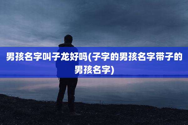 男孩名字叫子龙好吗(子字的男孩名字带子的男孩名字)