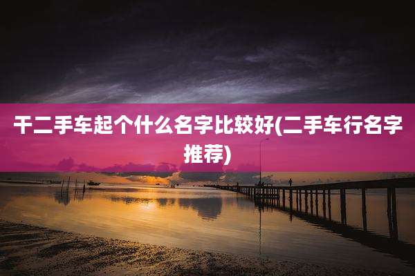 干二手车起个什么名字比较好(二手车行名字推荐)