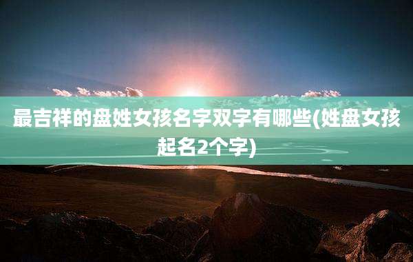 最吉祥的盘姓女孩名字双字有哪些(姓盘女孩起名2个字)