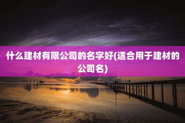 什么建材有限公司的名字好(适合用于建材的公司名)