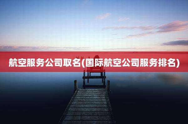 航空服务公司取名(国际航空公司服务排名)