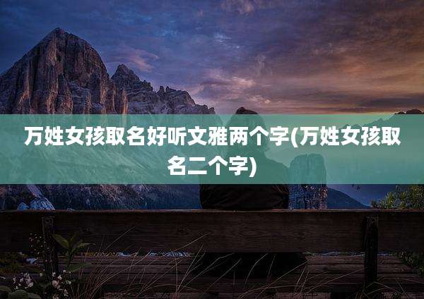 万姓女孩取名好听文雅两个字(万姓女孩取名二个字)