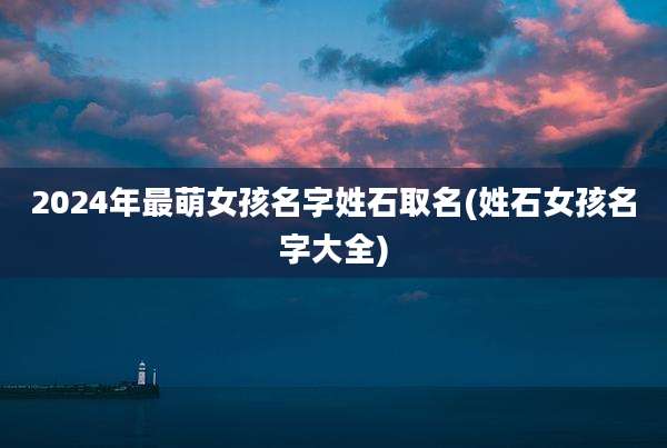 2024年最萌女孩名字姓石取名(姓石女孩名字大全)