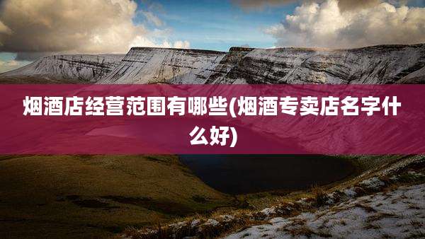 烟酒店经营范围有哪些(烟酒专卖店名字什么好)