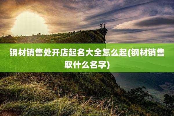钢材销售处开店起名大全怎么起(钢材销售取什么名字)
