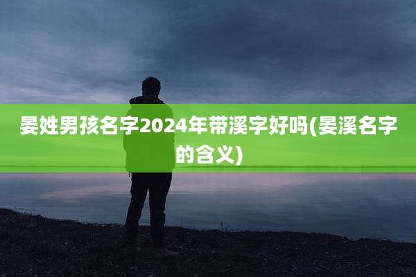晏姓男孩名字2024年带溪字好吗(晏溪名字的含义)