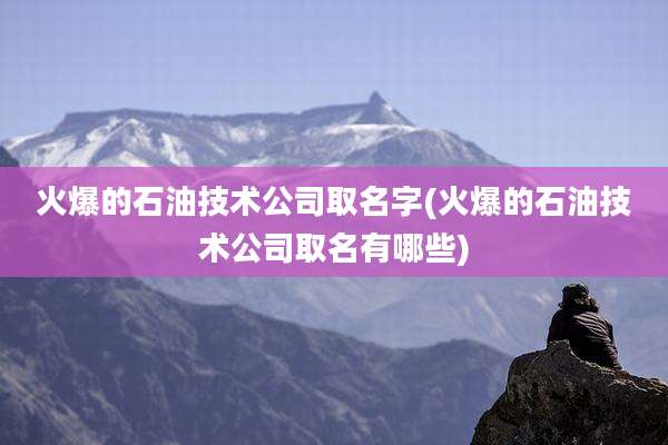 火爆的石油技术公司取名字(火爆的石油技术公司取名有哪些)