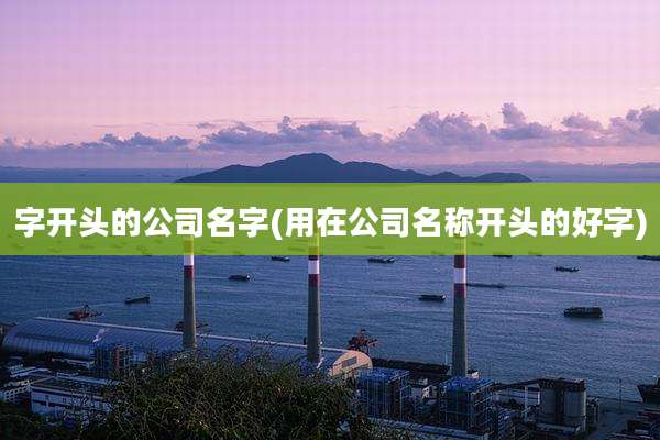 字开头的公司名字(用在公司名称开头的好字)