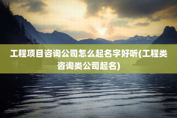 工程项目咨询公司怎么起名字好听(工程类咨询类公司起名)