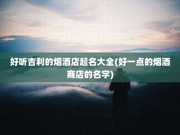 好听吉利的烟酒店起名大全(好一点的烟酒商店的名字)