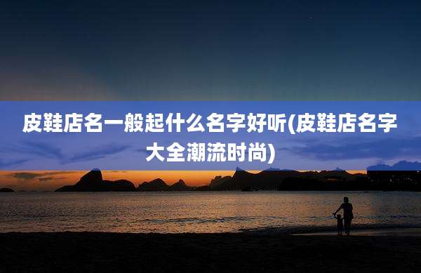 皮鞋店名一般起什么名字好听(皮鞋店名字大全潮流时尚)