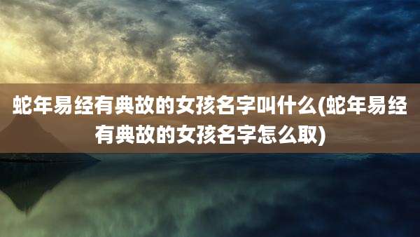 蛇年易经有典故的女孩名字叫什么(蛇年易经有典故的女孩名字怎么取)