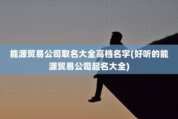 能源贸易公司取名大全高档名字(好听的能源贸易公司起名大全)