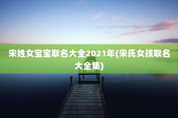 宋姓女宝宝取名大全2021年(宋氏女孩取名大全集)