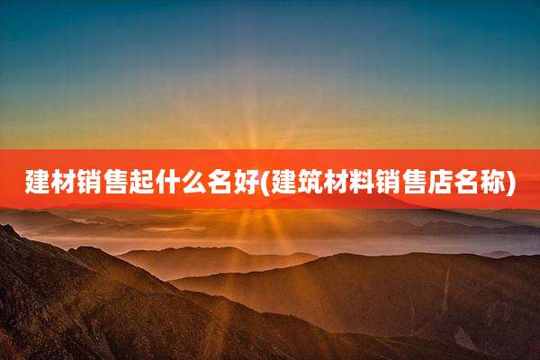 建材销售起什么名好(建筑材料销售店名称)