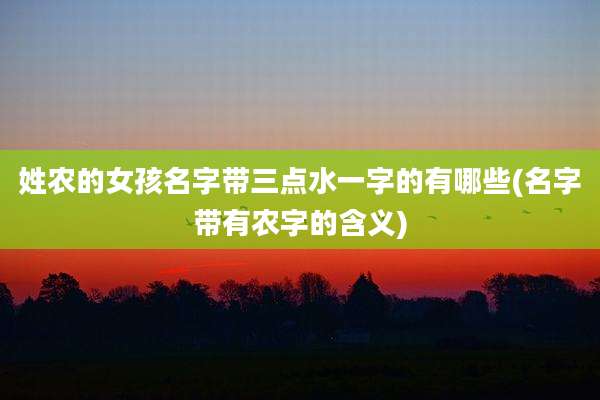姓农的女孩名字带三点水一字的有哪些(名字带有农字的含义)