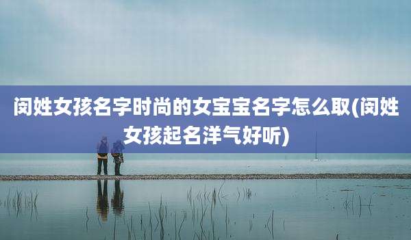 闵姓女孩名字时尚的女宝宝名字怎么取(闵姓女孩起名洋气好听)