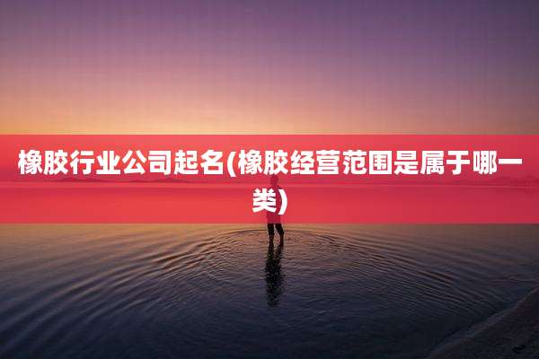橡胶行业公司起名(橡胶经营范围是属于哪一类)