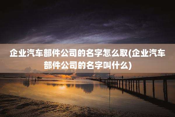 企业汽车部件公司的名字怎么取(企业汽车部件公司的名字叫什么)