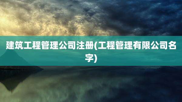 建筑工程管理公司注册(工程管理有限公司名字)