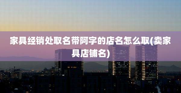 家具经销处取名带阿字的店名怎么取(卖家具店铺名)