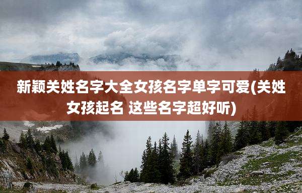 新颖关姓名字大全女孩名字单字可爱(关姓女孩起名 这些名字超好听)