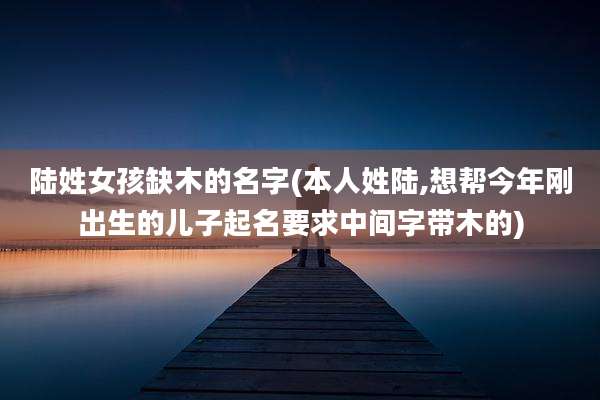 陆姓女孩缺木的名字(本人姓陆,想帮今年刚出生的儿子起名要求中间字带木的)