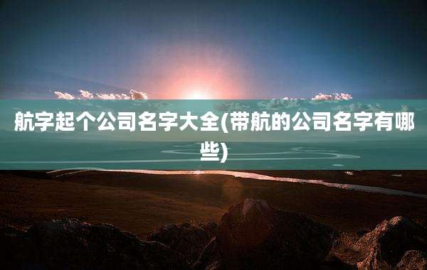 航字起个公司名字大全(带航的公司名字有哪些)