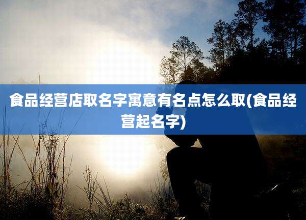 食品经营店取名字寓意有名点怎么取(食品经营起名字)