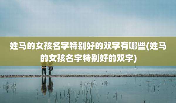 姓马的女孩名字特别好的双字有哪些(姓马的女孩名字特别好的双字)