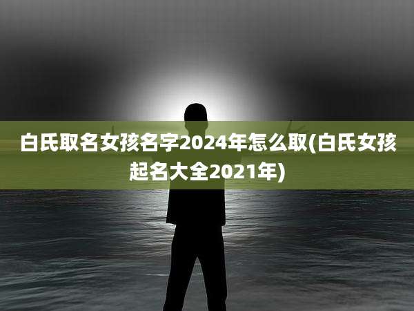 白氏取名女孩名字2024年怎么取(白氏女孩起名大全2021年)