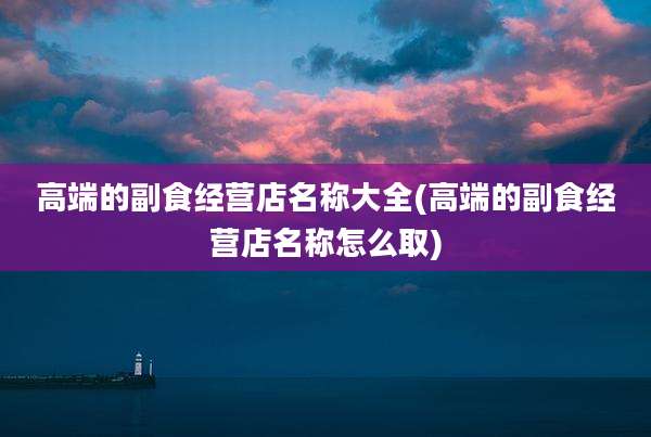 高端的副食经营店名称大全(高端的副食经营店名称怎么取)